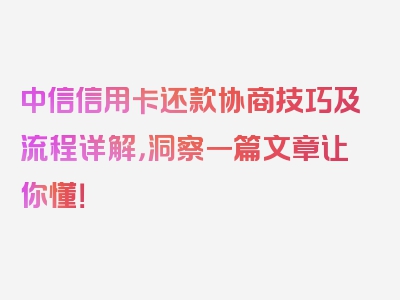 中信信用卡还款协商技巧及流程详解，洞察一篇文章让你懂！