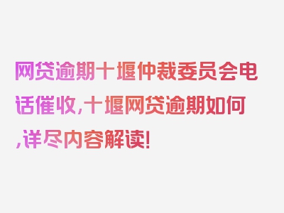 网贷逾期十堰仲裁委员会电话催收,十堰网贷逾期如何，详尽内容解读！