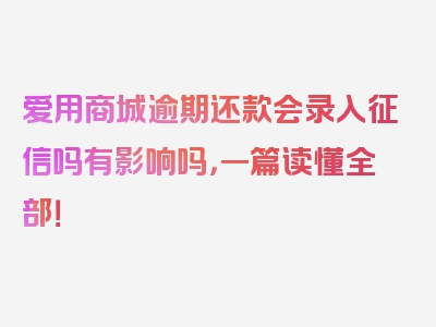 爱用商城逾期还款会录入征信吗有影响吗，一篇读懂全部！