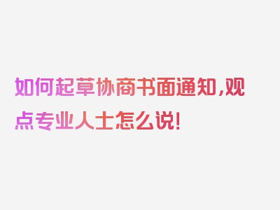 如何起草协商书面通知，观点专业人士怎么说！