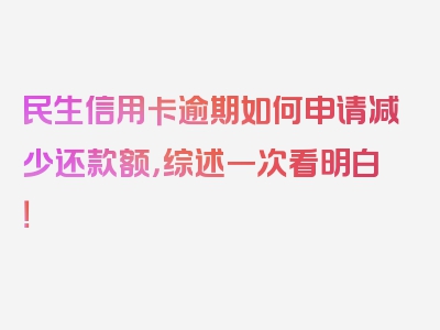 民生信用卡逾期如何申请减少还款额，综述一次看明白！