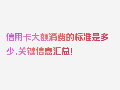 信用卡大额消费的标准是多少，关键信息汇总！