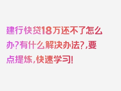 建行快贷18万还不了怎么办?有什么解决办法?，要点提炼，快速学习！