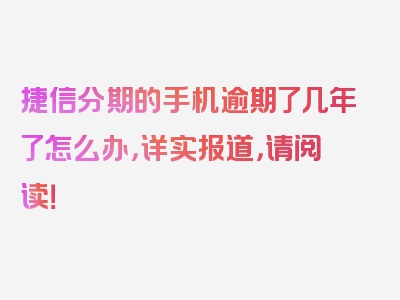 捷信分期的手机逾期了几年了怎么办，详实报道，请阅读！