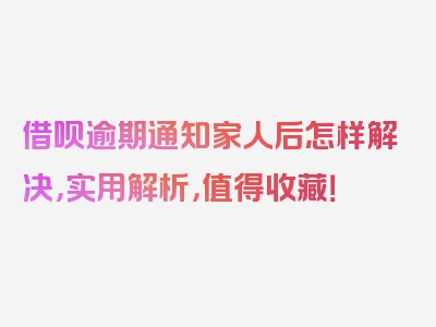 借呗逾期通知家人后怎样解决，实用解析，值得收藏！