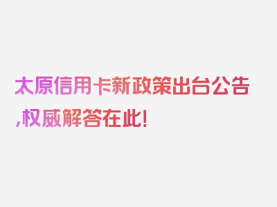 太原信用卡新政策出台公告，权威解答在此！