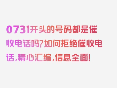 0731开头的号码都是催收电话吗?如何拒绝催收电话，精心汇编，信息全面！