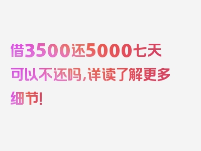 借3500还5000七天可以不还吗，详读了解更多细节！