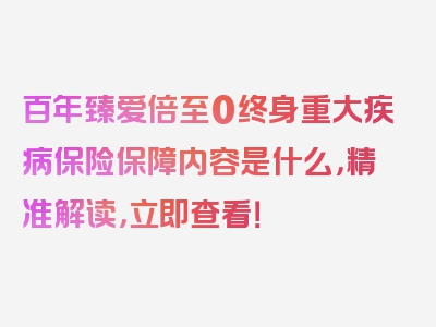 百年臻爱倍至0终身重大疾病保险保障内容是什么，精准解读，立即查看！