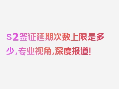 s2签证延期次数上限是多少，专业视角，深度报道！