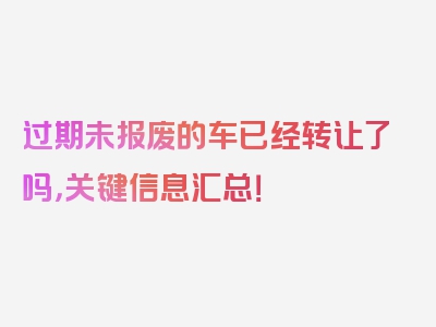 过期未报废的车已经转让了吗，关键信息汇总！