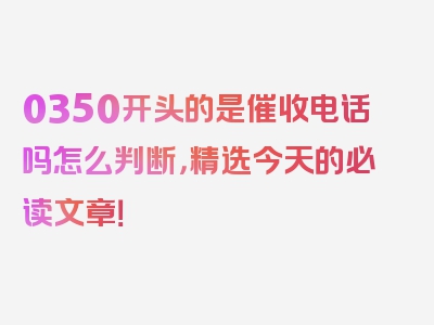 0350开头的是催收电话吗怎么判断，精选今天的必读文章！