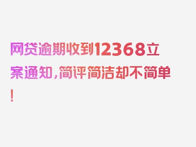 网贷逾期收到12368立案通知，简评简洁却不简单！