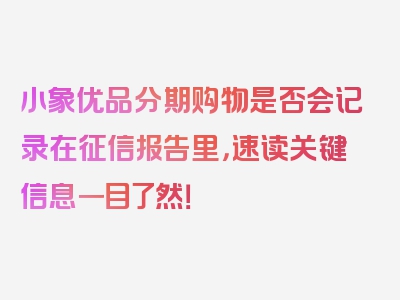 小象优品分期购物是否会记录在征信报告里，速读关键信息一目了然！