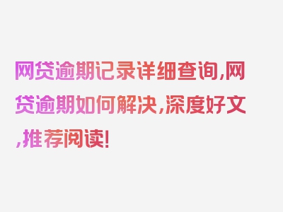 网贷逾期记录详细查询,网贷逾期如何解决，深度好文，推荐阅读！