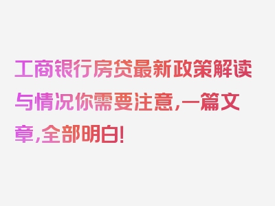 工商银行房贷最新政策解读与情况你需要注意，一篇文章，全部明白！