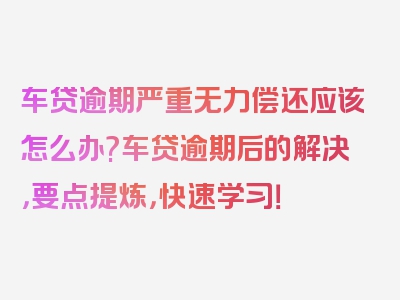 车贷逾期严重无力偿还应该怎么办?车贷逾期后的解决，要点提炼，快速学习！