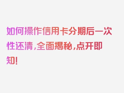 如何操作信用卡分期后一次性还清，全面揭秘，点开即知！