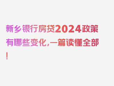 新乡银行房贷2024政策有哪些变化，一篇读懂全部！