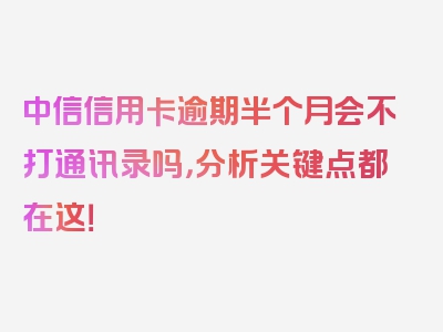 中信信用卡逾期半个月会不打通讯录吗，分析关键点都在这！