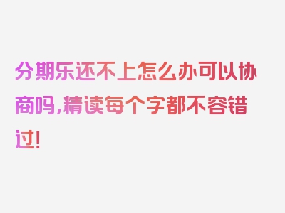 分期乐还不上怎么办可以协商吗，精读每个字都不容错过！