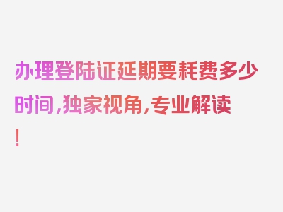 办理登陆证延期要耗费多少时间，独家视角，专业解读！