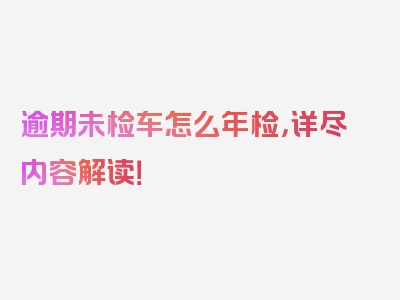 逾期未检车怎么年检，详尽内容解读！