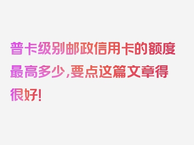 普卡级别邮政信用卡的额度最高多少，要点这篇文章得很好！