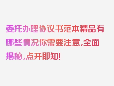 委托办理协议书范本精品有哪些情况你需要注意，全面揭秘，点开即知！