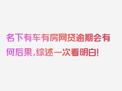 名下有车有房网贷逾期会有何后果，综述一次看明白！