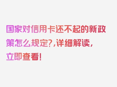 国家对信用卡还不起的新政策怎么规定?，详细解读，立即查看！