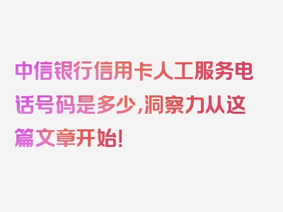 中信银行信用卡人工服务电话号码是多少，洞察力从这篇文章开始！