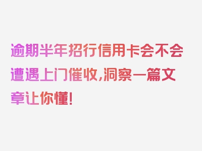 逾期半年招行信用卡会不会遭遇上门催收，洞察一篇文章让你懂！