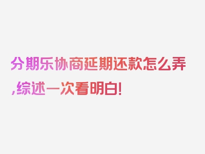 分期乐协商延期还款怎么弄，综述一次看明白！