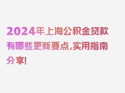 2024年上海公积金贷款有哪些更新要点，实用指南分享！