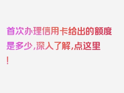 首次办理信用卡给出的额度是多少，深入了解，点这里！