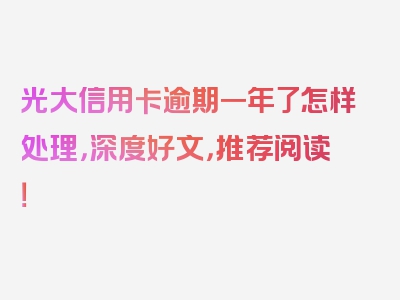 光大信用卡逾期一年了怎样处理，深度好文，推荐阅读！