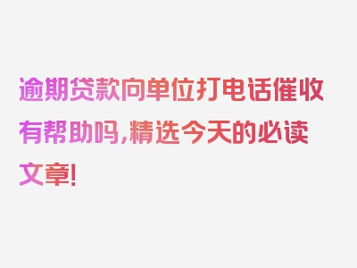 逾期贷款向单位打电话催收有帮助吗，精选今天的必读文章！