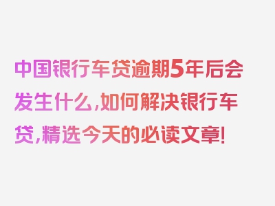 中国银行车贷逾期5年后会发生什么,如何解决银行车贷，精选今天的必读文章！