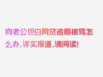 向老公坦白网贷逾期被骂怎么办，详实报道，请阅读！