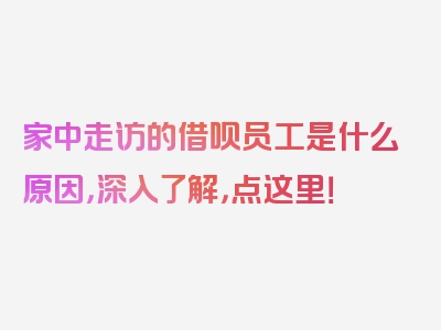 家中走访的借呗员工是什么原因，深入了解，点这里！