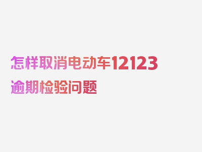 怎样取消电动车12123逾期检验问题