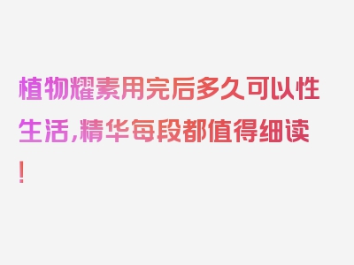 植物耀素用完后多久可以性生活，精华每段都值得细读！