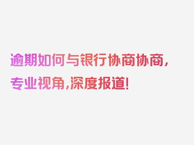 逾期如何与银行协商协商，专业视角，深度报道！