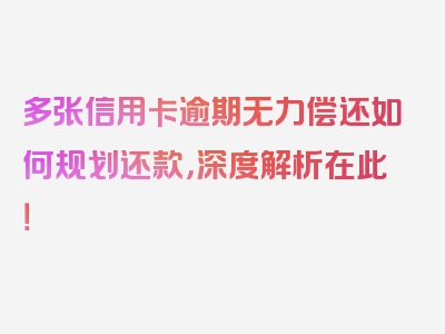 多张信用卡逾期无力偿还如何规划还款，深度解析在此！