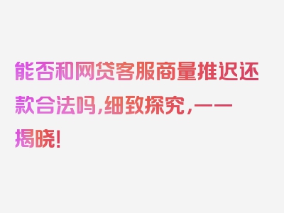 能否和网贷客服商量推迟还款合法吗，细致探究，一一揭晓！