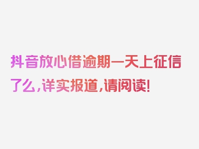 抖音放心借逾期一天上征信了么，详实报道，请阅读！