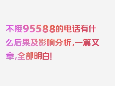 不接95588的电话有什么后果及影响分析，一篇文章，全部明白！