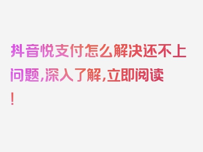 抖音悦支付怎么解决还不上问题，深入了解，立即阅读！