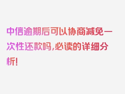 中信逾期后可以协商减免一次性还款吗，必读的详细分析！